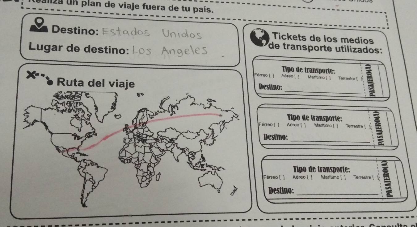 za un plan de viaje fuera de tu país. 
Destino: 
Tickets de los medios 
Lugar de destino: 
de transporte utilizados: 
Tipo de transporte: 
Férreo [ ] Aéreo [ ] Marítimo [ ] Terrestre [ 
_ 
Ruta del viaje 
Destino: 
Tipo de transporte: 
Férreo [ ] Aéreo [ ] Marítimo [ ] Terrestre [ 
_ 
Destino: 
Tipo de transporte: 
Férreo ( ] Aéreo ( ] Marítimo ( ] Terrestre [ 1 
Destino:_