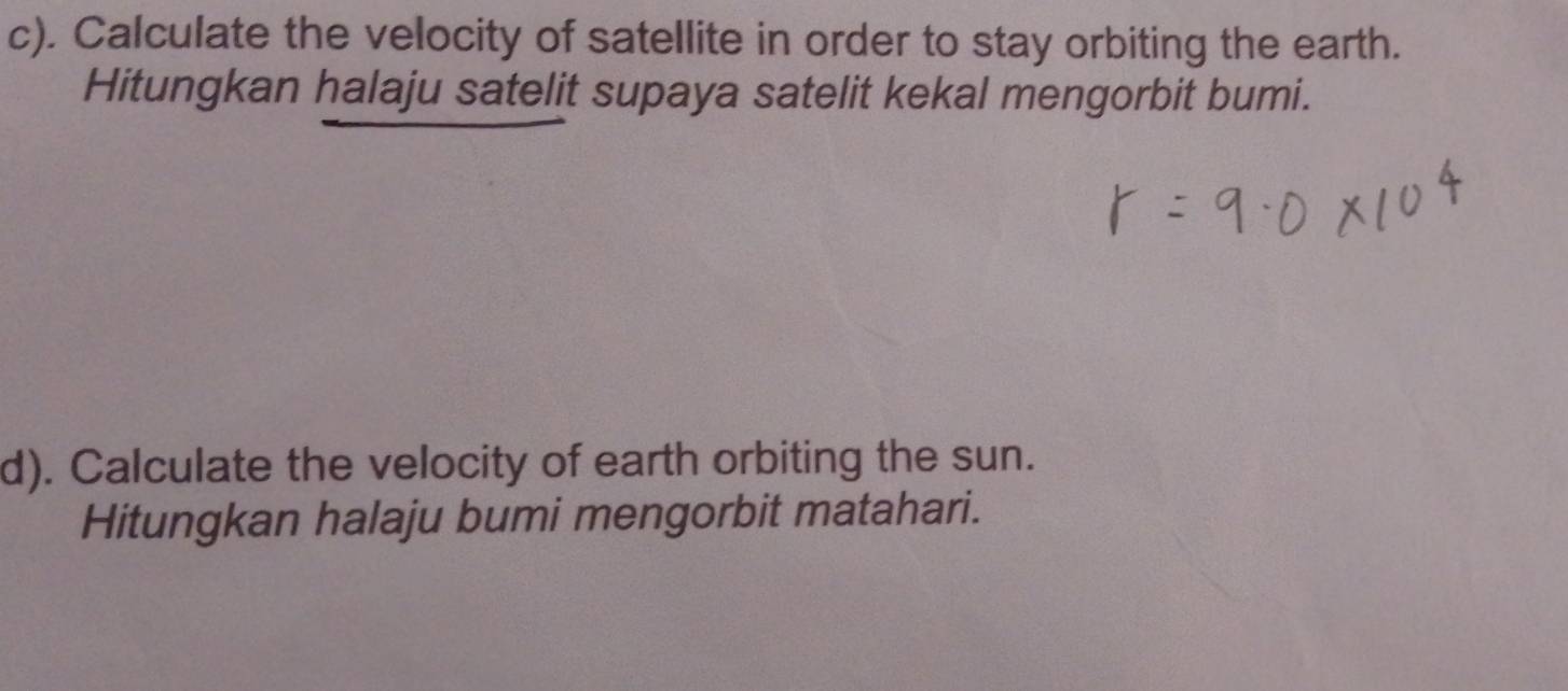 Calculate the velocity of satellite in order to stay orbiting the earth. 
Hitungkan halaju satelit supaya satelit kekal mengorbit bumi. 
d). Calculate the velocity of earth orbiting the sun. 
Hitungkan halaju bumi mengorbit matahari.