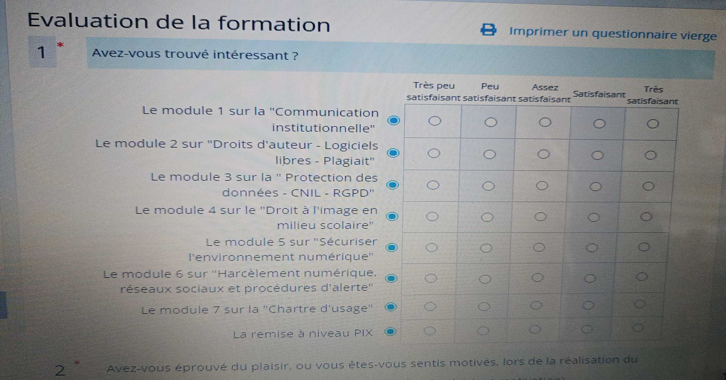 Evaluation de la formation Imprimer un questionnaire vierge
1 Avez-vous trouvé intéressant ?
Le module 1 sur la ''C Communication
institutionnelle"
Le module 2 sur "Droits d'auteur - Logiciels
libres - Plagiait''
Le module 3 sur la '' Protection des
données - CNIL - RGPD"
Le module 4 sur le "Droit à l'image en
milieu scolaire"
Le module 5 sur ''Sécuriser
l'environnement numérique''
Le module 6 sur ''Harcèlement numérique,
réseaux sociaux et procédures d'alerte''
Le module 7 sur la "Chartre d'usage"
La remise à niveau PIX
2 Avez-vous éprouvé du plaisir, ou vous êtes-vous sentis motivés, lors de la réalisation du