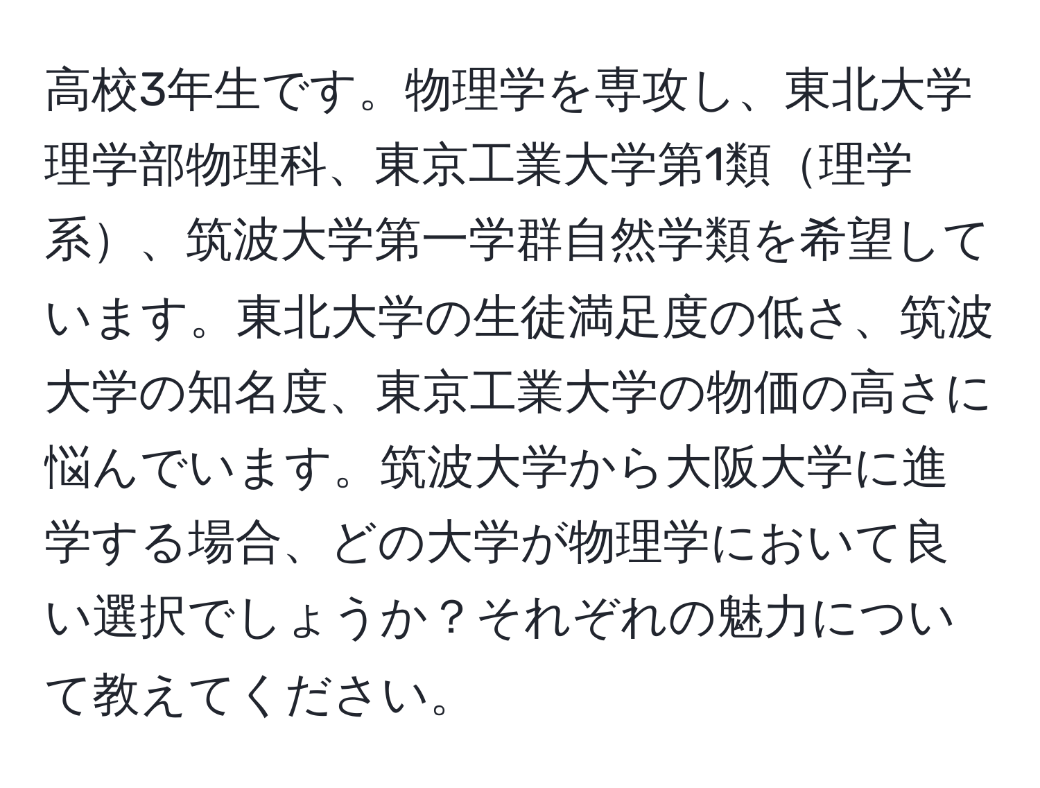 高校3年生です。物理学を専攻し、東北大学理学部物理科、東京工業大学第1類理学系、筑波大学第一学群自然学類を希望しています。東北大学の生徒満足度の低さ、筑波大学の知名度、東京工業大学の物価の高さに悩んでいます。筑波大学から大阪大学に進学する場合、どの大学が物理学において良い選択でしょうか？それぞれの魅力について教えてください。