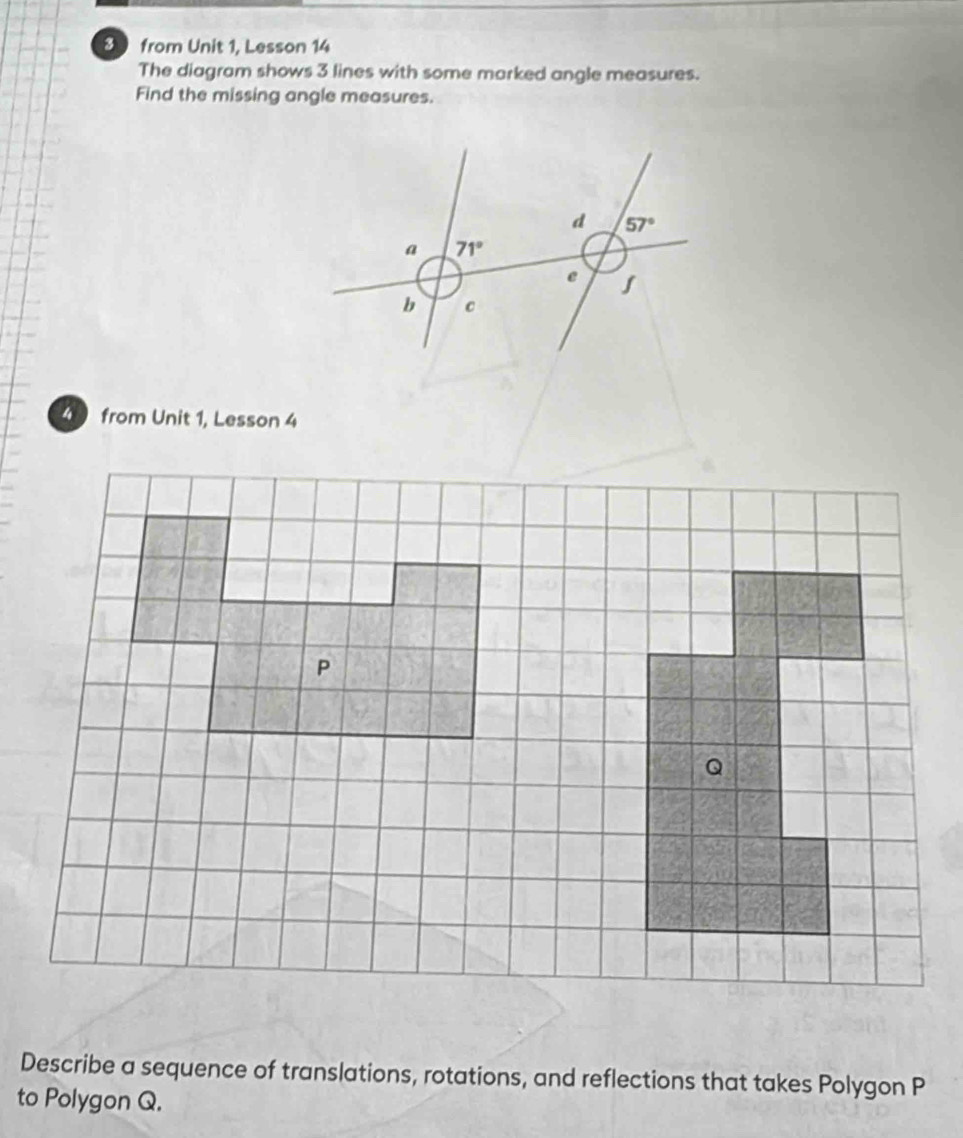 from Unit 1, Lesson 14
The diagram shows 3 lines with some marked angle measures.
Find the missing angle measures.
4 from Unit 1, Lesson 4
Describe a sequence of translations, rotations, and reflections that takes Polygon P
to Polygon Q.