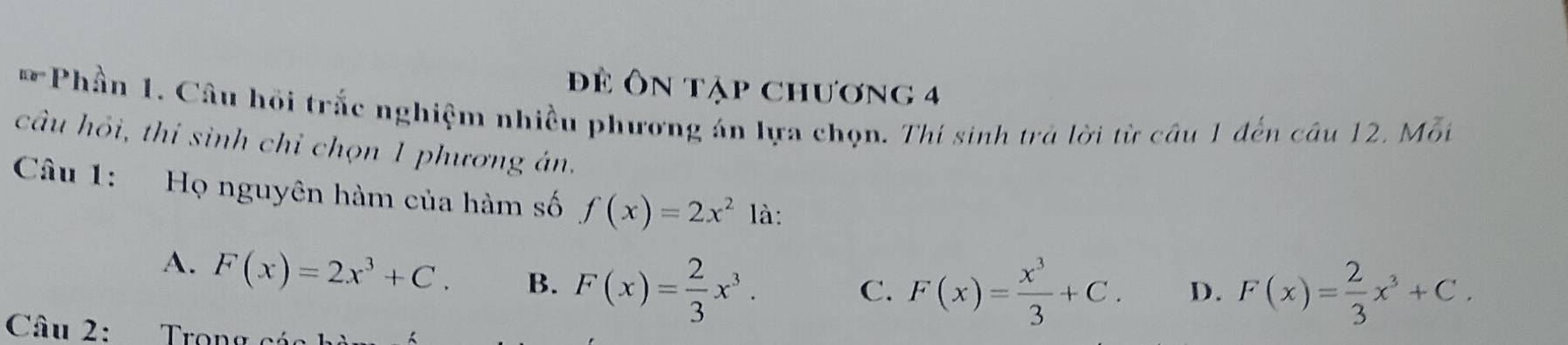 đĐể ôn tập chương 4
Ee^ Phần 1. Câu hồi trắc nghiệm nhiều phương án lựa chọn. Thí sinh trả lời từ câu 1 đến câu 12. Mỗi
câu hỏi, thí sinh chỉ chọn 1 phương án.
Câu 1: Họ nguyên hàm của hàm số f(x)=2x^2 là:
A. F(x)=2x^3+C. B. F(x)= 2/3 x^3.
C. F(x)= x^3/3 +C. D. F(x)= 2/3 x^3+C. 
Câu 2: Trọng