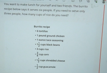 You want to make lunch for yourself and two friends. The burrito 
recipe below says it serves six people. If you need to serve only 
three people, how many cups of rice do you need? 
Burrito recipe
+ 6 tortillas
1 pound ground chicken 
• 1 ounce taco seasoning
1 1/2  cups black beans 
• 3 cups rice
·  3/4  Cup corn
· 1 1/2  cups shredded cheese
·  1/2  cup guacamole