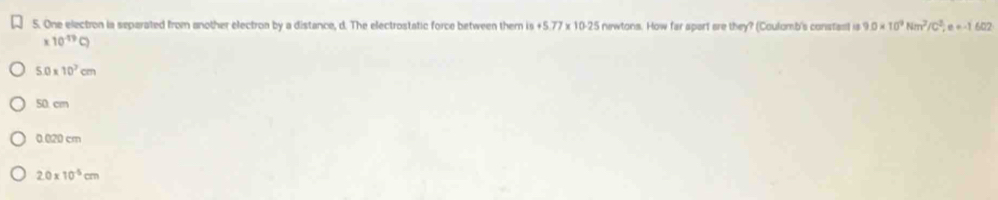 One electron ia separated from another electroa by a distance, d. The electrostatic force between them is +5.77* 10.25 newtons. How far apart are they? (Coulomb's constasl is 9.0* 10^9Nm^2/C^2, e=-1 6 72
* 10^(-19)C)
5.0* 10^3cm
50. cm
0.020 cm
2.0* 10^(-5)cm