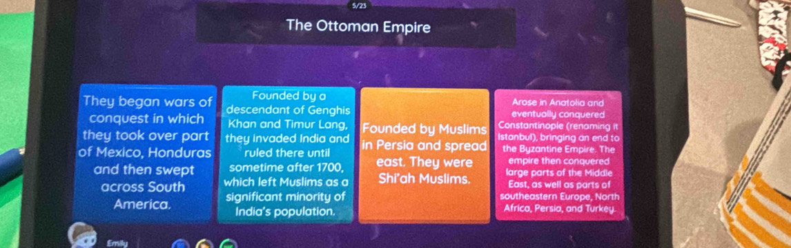 5/23 
The Ottoman Empire 
Founded by a 
They began wars of descendant of Genghis Arose in Anatolia and 
eventually conquered 
conquest in which Khan and Timur Lang, Founded by Muslims Constantinople (renaming it 
they took over part they invaded India and Istanbul), bringing an end to 
of Mexico, Honduras ruled there until in Persia and spread the Byzantine Empire. The 
empire then conquered 
and then swept sometime after 1700, east. They were large parts of the Middle 
across South which left Muslims as a Shi'ah Muslims. East, as well as parts of 
America. significant minority of southeastern Europe, North 
India's population. Africa, Persia, and Turkey. 
£mily