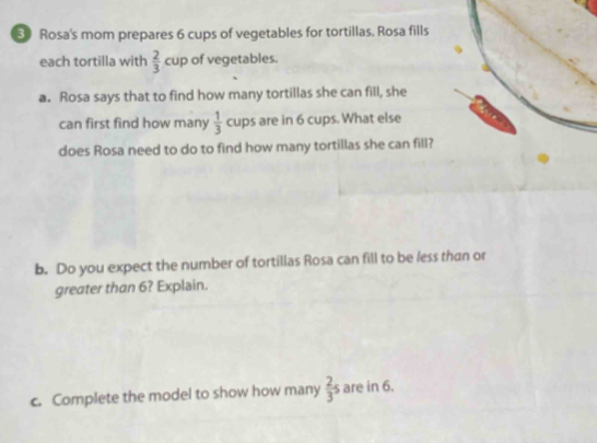 Rosa's mom prepares 6 cups of vegetables for tortillas. Rosa fills 
each tortilla with  2/3  cup of vegetables. 
a. Rosa says that to find how many tortillas she can fill, she 
can first find how many  1/3  cups are in 6 cups. What else 
does Rosa need to do to find how many tortillas she can fill? 
b. Do you expect the number of tortillas Rosa can fill to be less than or 
greater than 6? Explain. 
c. Complete the model to show how many  2/3 s are in 6.