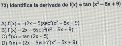 Identifica la derivada de f(x)=tan (x^2-5x+9)
A) f'(x)=-(2x-5)sec^2(x^2-5x+9)
B) f'(x)=2x-5sec^2(x^2-5x+9)
C) f'(x)=tan (2x-5)
D) f'(x)=(2x-5)sec^2(x^2-5x+9)