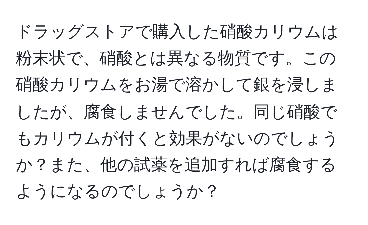 ドラッグストアで購入した硝酸カリウムは粉末状で、硝酸とは異なる物質です。この硝酸カリウムをお湯で溶かして銀を浸しましたが、腐食しませんでした。同じ硝酸でもカリウムが付くと効果がないのでしょうか？また、他の試薬を追加すれば腐食するようになるのでしょうか？