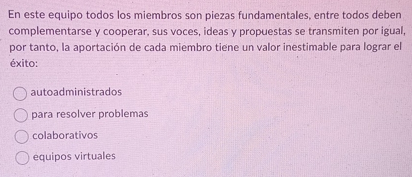 En este equipo todos los miembros son piezas fundamentales, entre todos deben
complementarse y cooperar, sus voces, ideas y propuestas se transmiten por igual,
por tanto, la aportación de cada miembro tiene un valor inestimable para lograr el
éxito:
autoadministrados
para resolver problemas
colaborativos
equipos virtuales