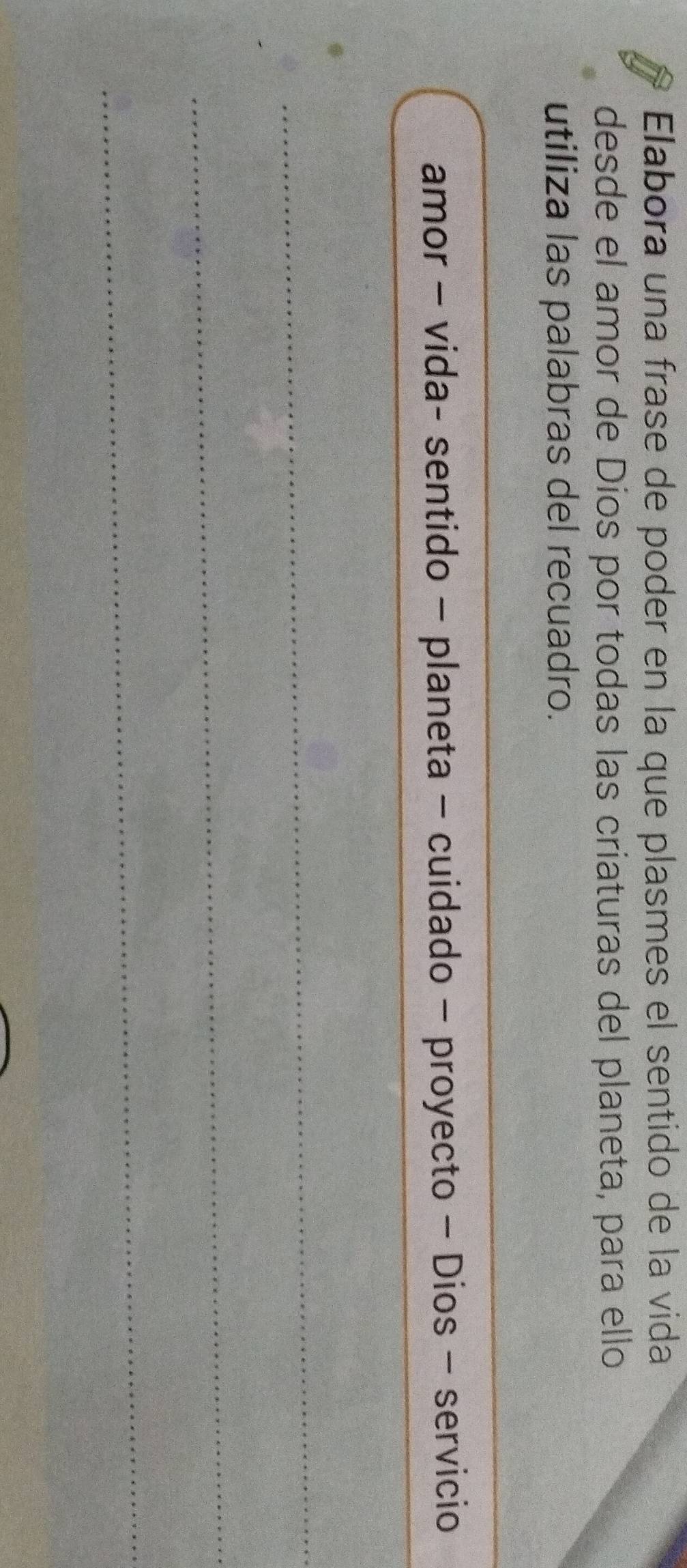 Elabora una frase de poder en la que plasmes el sentido de la vida 
desde el amor de Dios por todas las criaturas del planeta, para ello 
utiliza las palabras del recuadro. 
_ 
amor - vida- sentido - planeta - cuidado - proyecto - Dios - servicio 
_ 
_ 
_ 
_ 
_