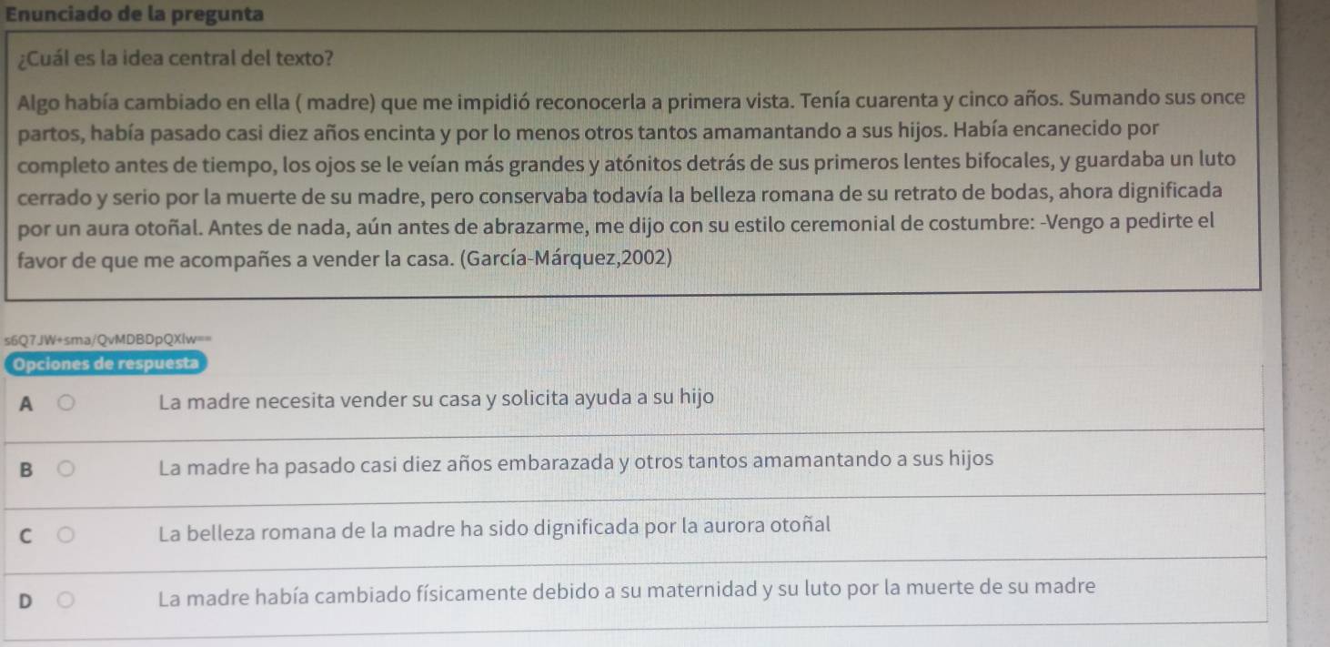 Enunciado de la pregunta
¿Cuál es la idea central del texto?
Algo había cambiado en ella ( madre) que me impidió reconocerla a primera vista. Tenía cuarenta y cinco años. Sumando sus once
partos, había pasado casi diez años encinta y por lo menos otros tantos amamantando a sus hijos. Había encanecido por
completo antes de tiempo, los ojos se le veían más grandes y atónitos detrás de sus primeros lentes bifocales, y guardaba un luto
cerrado y serio por la muerte de su madre, pero conservaba todavía la belleza romana de su retrato de bodas, ahora dignificada
por un aura otoñal. Antes de nada, aún antes de abrazarme, me dijo con su estilo ceremonial de costumbre: -Vengo a pedirte el
favor de que me acompañes a vender la casa. (García-Márquez,2002)
s6Q7JW+sma/QvMDBDpQXlw==
Opciones de respuesta
A La madre necesita vender su casa y solicita ayuda a su hijo
B La madre ha pasado casi diez años embarazada y otros tantos amamantando a sus hijos
C La belleza romana de la madre ha sido dignificada por la aurora otoñal
D La madre había cambiado físicamente debido a su maternidad y su luto por la muerte de su madre