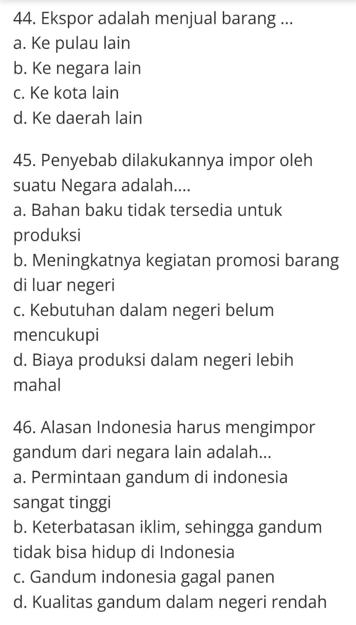 Ekspor adalah menjual barang ...
a. Ke pulau lain
b. Ke negara lain
c. Ke kota lain
d. Ke daerah lain
45. Penyebab dilakukannya impor oleh
suatu Negara adalah....
a. Bahan baku tidak tersedia untuk
produksi
b. Meningkatnya kegiatan promosi barang
di luar negeri
c. Kebutuhan dalam negeri belum
mencukupi
d. Biaya produksi dalam negeri lebih
mahal
46. Alasan Indonesia harus mengimpor
gandum dari negara lain adalah...
a. Permintaan gandum di indonesia
sangat tinggi
b. Keterbatasan iklim, sehingga gandum
tidak bisa hidup di Indonesia
c. Gandum indonesia gagal panen
d. Kualitas gandum dalam negeri rendah