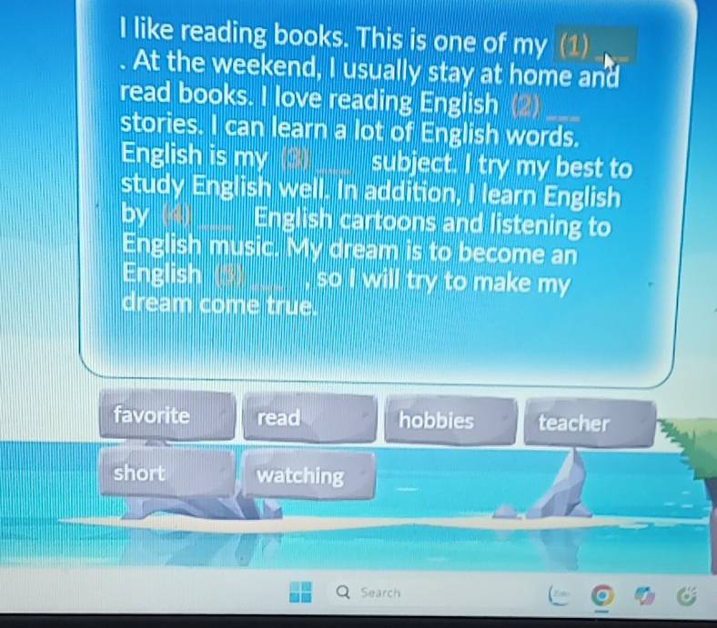 like reading books. This is one of my (1)
At the weekend, I usually stay at home and
read books. I love reading English (2)
stories. I can learn a lot of English words.
English is my (3) subject. I try my best to
study English well. In addition, I learn English
by English cartoons and listening to
English music. My dream is to become an
English so I will try to make my
dream come true.
favorite read hobbies teacher
short watching
hs
Search