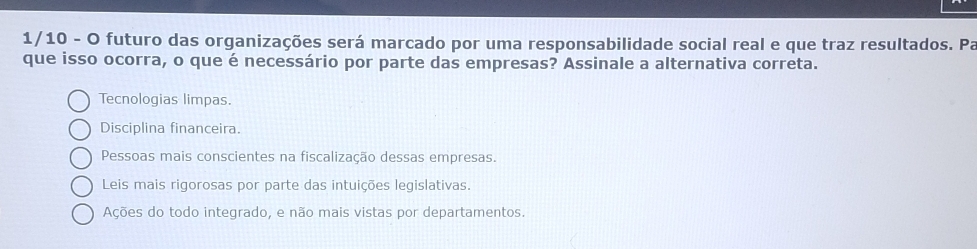 1/10 - O futuro das organizações será marcado por uma responsabilidade social real e que traz resultados. Pa
que isso ocorra, o que é necessário por parte das empresas? Assinale a alternativa correta.
Tecnologias limpas.
Disciplina financeira.
Pessoas mais conscientes na fiscalização dessas empresas.
Leis mais rigorosas por parte das intuições legislativas.
Ações do todo integrado, e não mais vistas por departamentos.