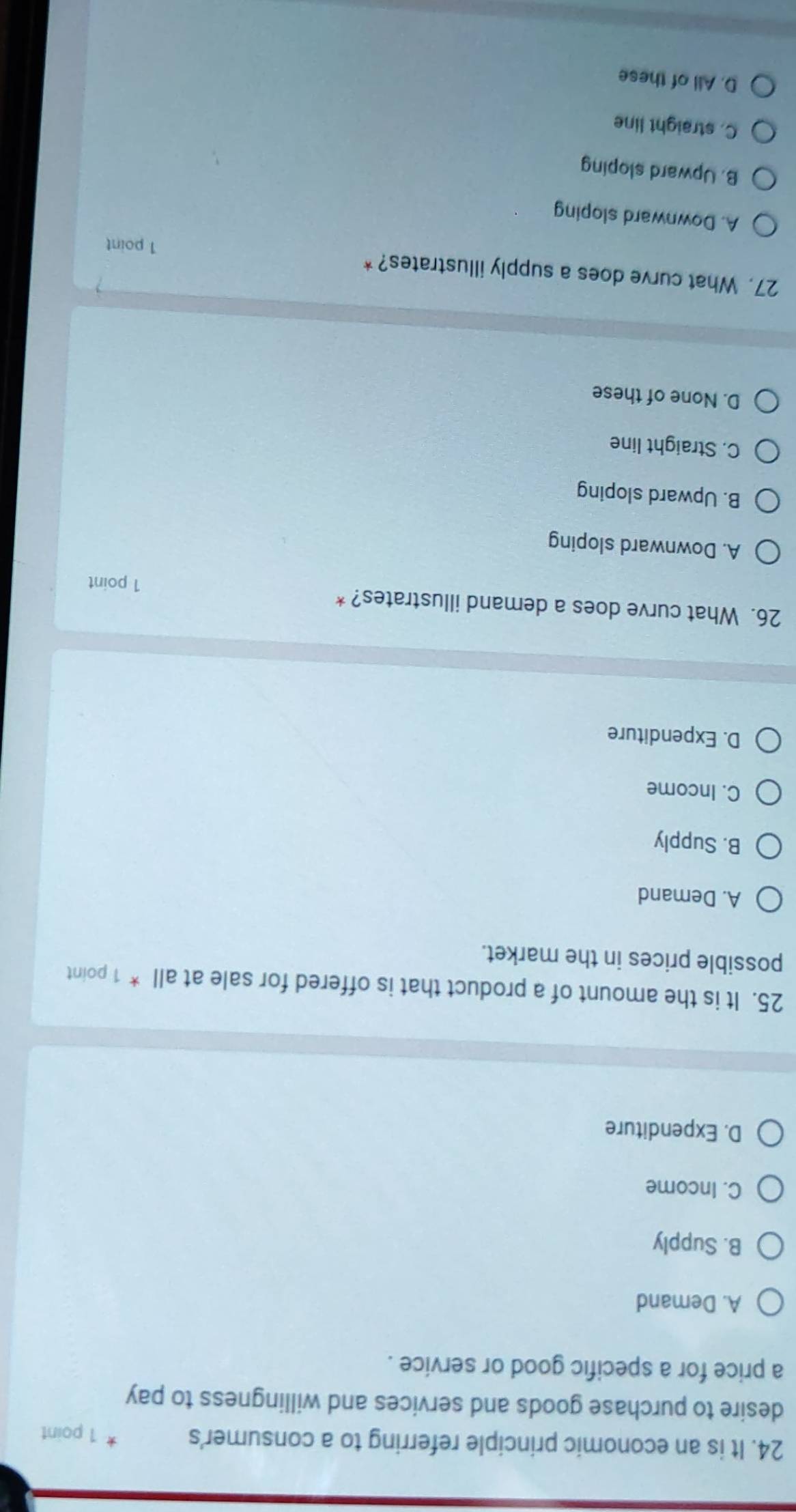 It is an economic principle referring to a consumer's 1 point
desire to purchase goods and services and willingness to pay
a price for a specific good or service .
A. Demand
B. Supply
C. Income
D. Expenditure
25. It is the amount of a product that is offered for sale at all * 1 point
possible prices in the market.
A. Demand
B. Supply
C. Income
D. Expenditure
26. What curve does a demand illustrates? *
1 point
A. Downward sloping
B. Upward sloping
C. Straight line
D. None of these
27. What curve does a supply illustrates? *
1 point
A. Downward sloping
B. Upward sloping
C. straight line
D. All of these