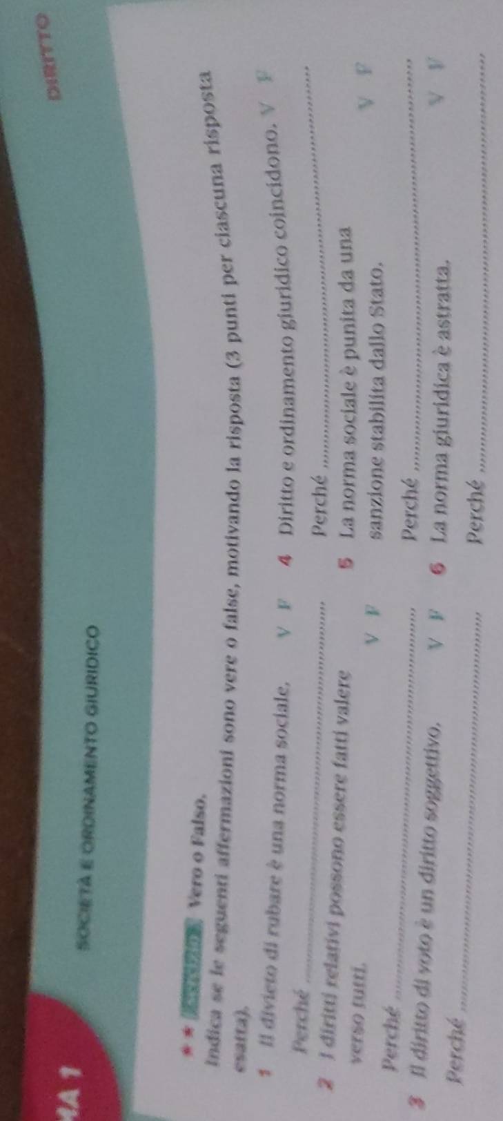 DIRITTO
1A 1
SOCIETA E ORDINAMENTO GIURIDICO
* ★ ( Vero o Falso,
Indica se le seguenti affermazioni sono vere o false, motivando la risposta (3 punti per ciascuna risposta
esatta).
1 Il divieto di rubare è una norma sociale, V F 4 Diritto e ordinamento giurídico coincídono. V F
_
Perché
Perché
_
2 1 diritti relativi possono essere fatti valere
5 La norma sociale è punita da una
verso tutti.
V F sanzione stabilita dallo Stato.
V F
Perché _Perché_
_
3 Il diritto di voto è un diritto soggettivo. V F 6 La norma giuridica è astratta.
Perché V V
Perché_