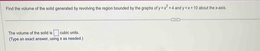 Find the volume of the solid generated by revolving the region bounded by the graphs of y=x^2+4 and y=x+10 about the x-axis. 
The volume of the solid is □ cubic units. 
(Type an exact answer, using π as needed.)