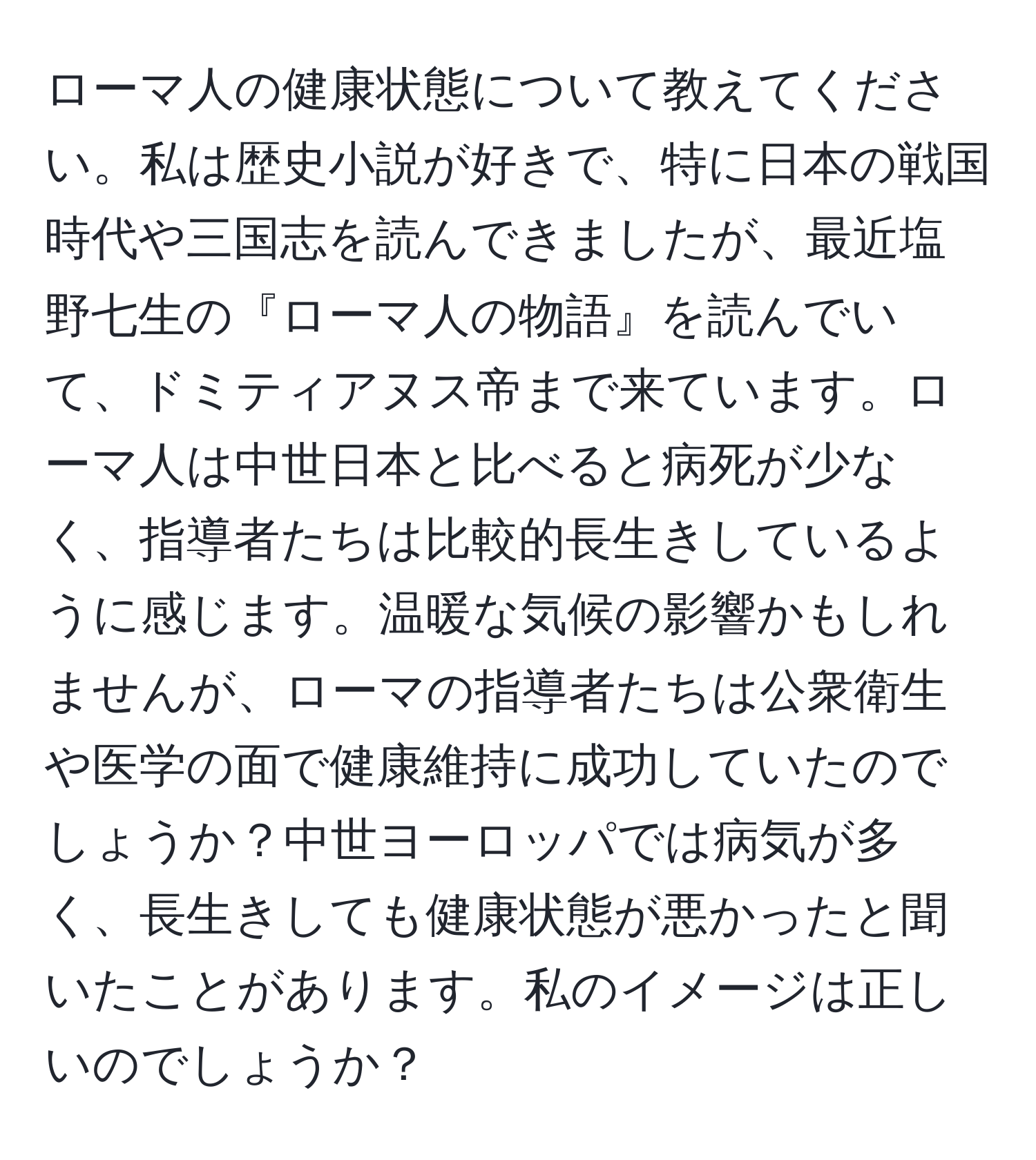 ローマ人の健康状態について教えてください。私は歴史小説が好きで、特に日本の戦国時代や三国志を読んできましたが、最近塩野七生の『ローマ人の物語』を読んでいて、ドミティアヌス帝まで来ています。ローマ人は中世日本と比べると病死が少なく、指導者たちは比較的長生きしているように感じます。温暖な気候の影響かもしれませんが、ローマの指導者たちは公衆衛生や医学の面で健康維持に成功していたのでしょうか？中世ヨーロッパでは病気が多く、長生きしても健康状態が悪かったと聞いたことがあります。私のイメージは正しいのでしょうか？