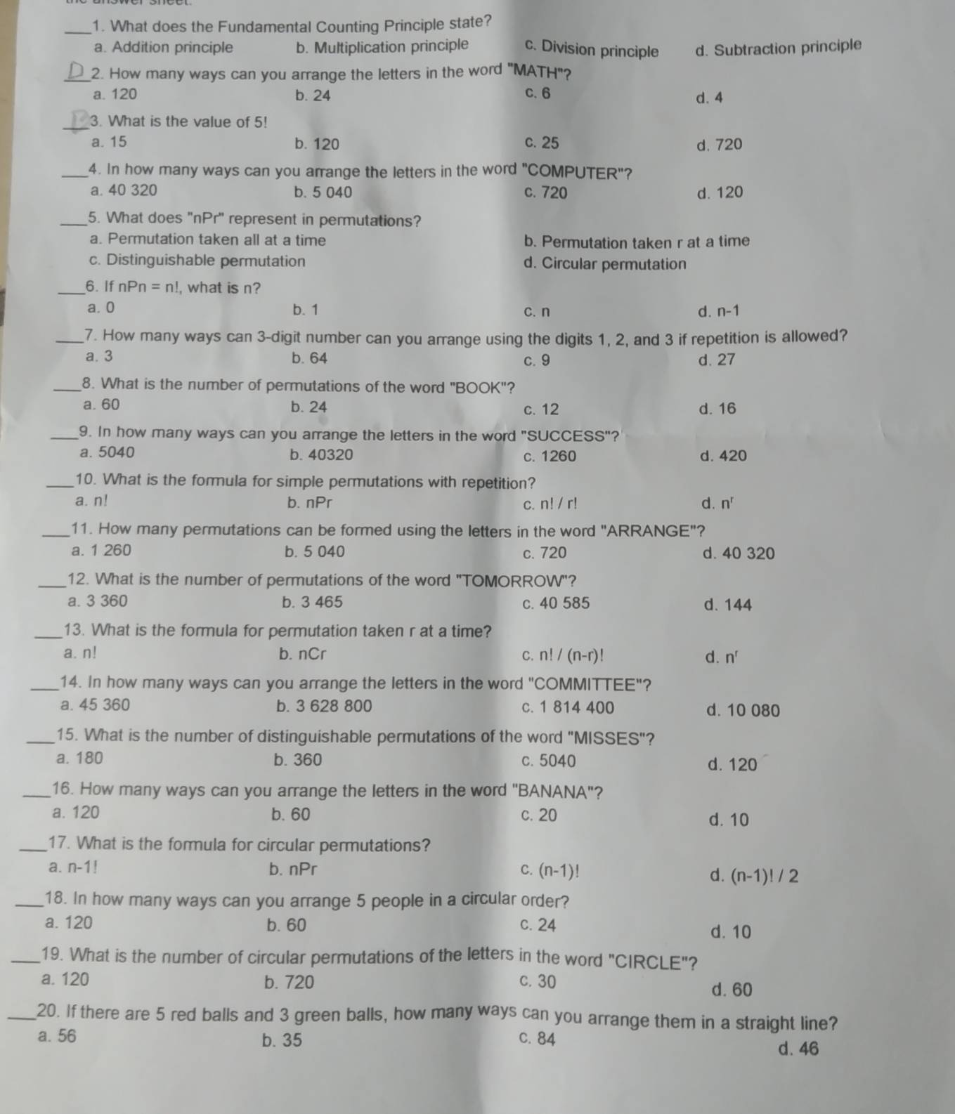 What does the Fundamental Counting Principle state?
a. Addition principle b. Multiplication principle c. Division principle d. Subtraction principle
_2. How many ways can you arrange the letters in the word "MATH"?
a. 120 b. 24 C. 6 d. 4
_3. What is the value of 5!
a. 15 b. 120 c. 25 d. 720
_4. In how many ways can you arrange the letters in the word "COMPUTER"?
a. 40 320 b. 5 040 c. 720 d. 120
_5. What does "nPr' represent in permutations?
a. Permutation taken all at a time b. Permutation taken r at a time
c. Distinguishable permutation d. Circular permutation
_6. If nPn=n! , what is n?
a. 0 b. 1 C. n d. n-1
_7. How many ways can 3-digit number can you arrange using the digits 1, 2, and 3 if repetition is allowed?
a. 3 b. 64 c.9 d. 27
_8. What is the number of permutations of the word "BOOK"?
a.60 b. 24 c. 12 d. 16
_9. In how many ways can you arrange the letters in the word "SUCCESS"?'
a. 5040 b. 40320 c. 1260 d. 420
_10. What is the formula for simple permutations with repetition?
a. n! b. nPr C. n!/r! d. n^r
_11. How many permutations can be formed using the letters in the word "ARRANGE"?
a. 1 260 b. 5 040 c. 720 d. 40 320
_12. What is the number of permutations of the word "TOMORROW"?
a. 3 360 b. 3 465 c. 40 585 d. 144
_13. What is the formula for permutation taken r at a time?
a. n! b. nCr C. n!/(n-r)! d. n^r
_14. In how many ways can you arrange the letters in the word "COMMITTEE"?
a. 45 360 b. 3 628 800 c. 1 814 400 d. 10 080
_15. What is the number of distinguishable permutations of the word "MISSES"?
a. 180 b. 360 c. 5040 d. 120
_16. How many ways can you arrange the letters in the word "BANANA"?
a. 120 b. 60 c. 20 d. 10
_17. What is the formula for circular permutations?
a. n-1. b. nPr C. (n-1)!
d. (n-1)!/2
_18. In how many ways can you arrange 5 people in a circular order?
a. 120 b. 60 c. 24
d. 10
_19. What is the number of circular permutations of the letters in the word "CIRCLE"?
a. 120 b. 720 c. 30
d. 60
_20. If there are 5 red balls and 3 green balls, how many ways can you arrange them in a straight line?
a. 56 b. 35 c. 84
d. 46