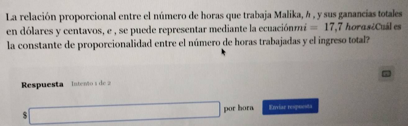 La relación proporcional entre el número de horas que trabaja Malika, h , y sus ganancias totales 
en dólares y centavos, e , se puede representar mediante la ecuaciónmi =17 , 7 horas¿Cuál es 
la constante de proporcionalidad entre el número de horas trabajadas y el ingreso total? 
Respuesta Intento 1 de 2
$□ por hora Enviar respuesta