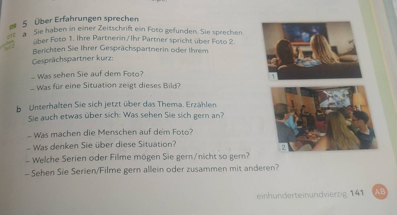 4 5 Über Erfahrungen sprechen 
DTZ a Sie haben in einer Zeitschrift ein Foto gefunden. Sie sprechen 
über Foto 1. Ihre Partnerin/Ihr Partner spricht über Foto 2 
feil 2 
Berichten Sie Ihrer Gesprächspartnerin oder Ihrem 
Gesprächspartner kurz: 
- Was sehen Sie auf dem Foto? 
- Was für eine Situation zeigt dieses Bild? 
b Unterhalten Sie sich jetzt über das Thema. Erzählen. 
Sie auch etwas über sich: Was sehen Sie sich gern an? 
- Was machen die Menschen auf dem Foto? 
- Was denken Sie über diese Situation? 
- Welche Serien oder Filme mögen Sie gern/nicht so gern? 
- Sehen Sie Serien/Filme gern allein oder zusammen mit anderen? 
einhunderteinundvierzig 141 AB