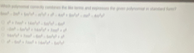 Which potynomal comrectly combines the like terms and expresses the given polynomial in standard fom?
6cos^3=2m^3* 6m^2alpha^4=m^4alpha^4+n^4=4m^3+9m^3n^4=mn^4=4m^3n^3
a^4+7mn^4* 14m^3n^4=6m^2n^3=6m^3
-2m^3=6m^3n^3+14m^2n^4+7mn^3+n^4
14m^2n^4+7mn^4=6n^4=6m^3n^3+n^4
n^2=6m^2+7mn^4+14m^3n^4=6m^3n^3