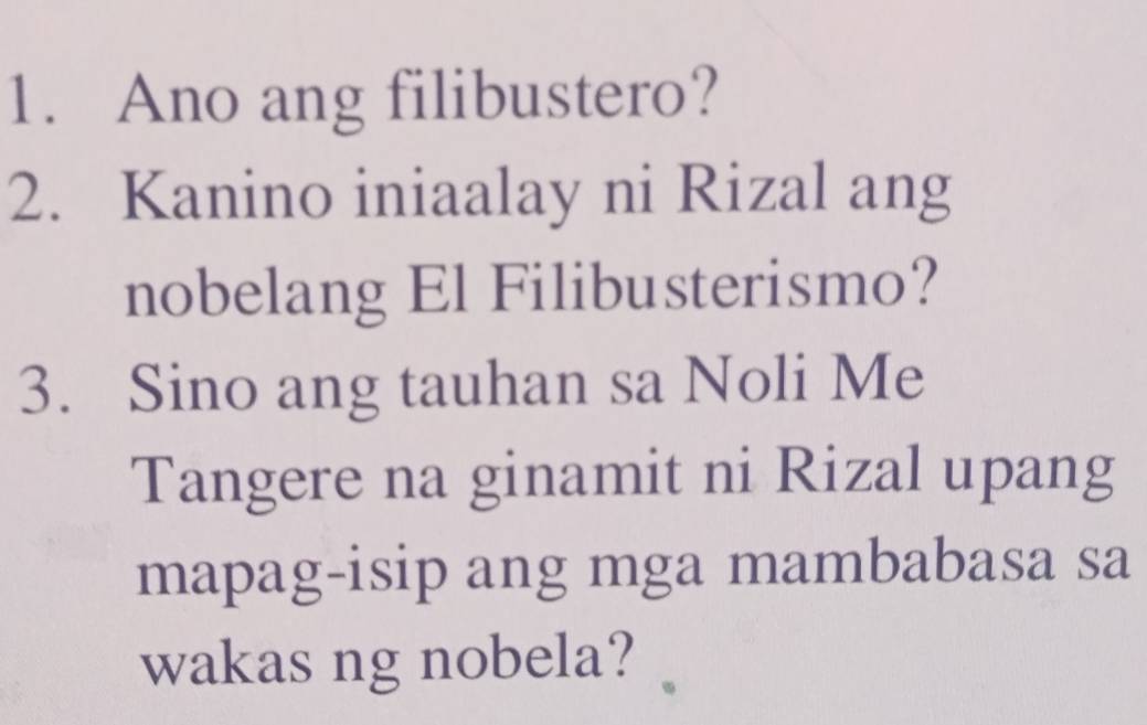 Ano ang filibustero? 
2. Kanino iniaalay ni Rizal ang 
nobelang El Filibusterismo? 
3. Sino ang tauhan sa Noli Me 
Tangere na ginamit ni Rizal upang 
mapag-isip ang mga mambabasa sa 
wakas ng nobela?