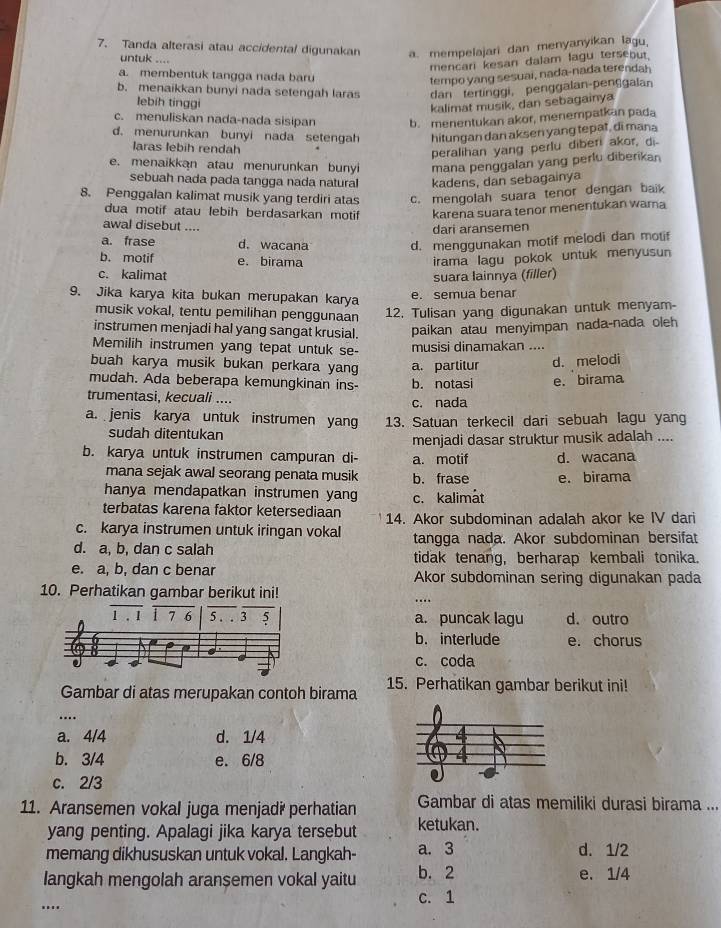 Tanda alterasi atau accidental digunakan a. mempelajari dan menyanyikan lagu,
untuk ....
mencari kesan dalam lagu terseout.
a. membentuk tangga nada baru
tempo yang sesuai, nada-nada terendah
b. menaikkan bunyi nada setengah laras dan tertinggi, penggalan-penggalan
lebih tinggi
kalimat musik, dan sebagainya
c. menuliskan nada-nada sisipan b. menentukan akor, menempatkan pada
d. menurunkan bunyi nada setengah hitungan dan aksen yang tepat, di mana
laras lebih rendah
peralihan yang perlu diberi akor, di.
e. menaikkan atau menurunkan bunyi mana penggalan yang perlu diberikan
sebuah nada pada tangga nada natural kadens, dan sebagainya
8. Penggalan kalimat musik yang terdiri atas c. mengolah suara tenor dengan baik
dua motif atau lebih berdasarkan motif karena suara tenor menentukan wama
awal disebut ....
dari aransemen
a. frase d. wacana d. menggunakan motif melodi dan motif
b. motif e. birama irama lagu pokok untuk menyusun
c. kalimat suara lainnya (filler)
9. Jika karya kita bukan merupakan karya
e. semua benar
musik vokal, tentu pemilihan penggunaan 12. Tulisan yang digunakan untuk menyam-
instrumen menjadi hal yang sangat krusial. paikan atau menyimpan nada-nada oleh
Memilih instrumen yang tepat untuk se- musisi dinamakan ....
buah karya musik bukan perkara yang a. partitur d. melodi
mudah. Ada beberapa kemungkinan ins- b. notasi e. birama
trumentasi, kecuali .... c. nada
a. jenis karya untuk instrumen yang 13. Satuan terkecil dari sebuah lagu yang
sudah ditentukan
menjadi dasar struktur musik adalah ....
b. karya untuk instrumen campuran di- a. motif d. wacana
mana sejak awal seorang penata musik b. frase e. birama
hanya mendapatkan instrumen yang
terbatas karena faktor ketersediaan c. kalimát
c. karya instrumen untuk iringan vokal 14. Akor subdominan adalah akor ke IV dari
d. a, b, dan c salah tangga nada. Akor subdominan bersifat
tidak tenang, berharap kembali tonika.
e. a, b, dan c benar Akor subdominan sering digunakan pada
10. Perhatikan gambar berikut ini!
…
a. puncak lagu d. outro
b. interlude e. chorus
c. coda
Gambar di atas merupakan contoh birama 15. Perhatikan gambar berikut ini!
…
a. 4/4 d. 1/4
b. 3/4 e. 6/8
c. 2/3
11. Aransemen vokal juga menjadi perhatian Gambar di atas memiliki durasi birama ...
yang penting. Apalagi jika karya tersebut ketukan.
memang dikhususkan untuk vokal. Langkah- a. 3 d. 1/2
langkah mengolah aransemen vokal yaitu b. 2 e. 1/4
c. 1
..