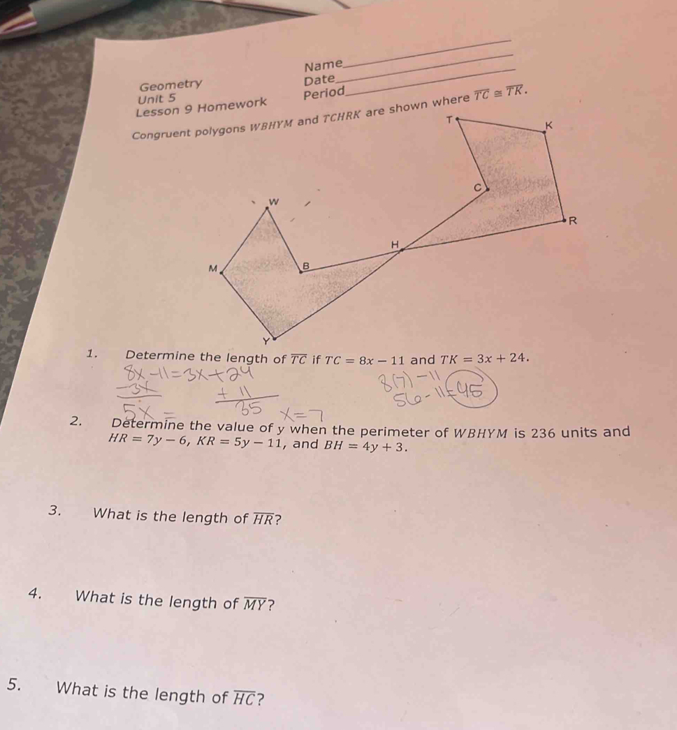 Name
_
Geometry
Date
_
Unit 5
_
Period
overline TC≌ overline TK.
1. TC=8x-11 and
2. Determine the value of y when the perimeter of WBHYM is 236 units and
HR=7y-6,KR=5y-11 , and BH=4y+3.
3. What is the length of overline HR ?
4. What is the length of overline MY 7
5. What is the length of overline HC ?