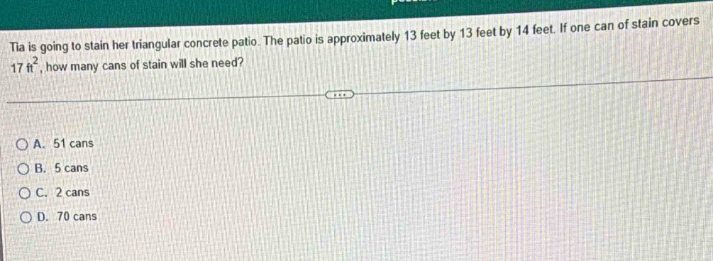 Tia is going to stain her triangular concrete patio. The patio is approximately 13 feet by 13 feet by 14 feet. If one can of stain covers
17ft^2 , how many cans of stain will she need?
A. 51 cans
B. 5 cans
C. 2 cans
D. 70 cans