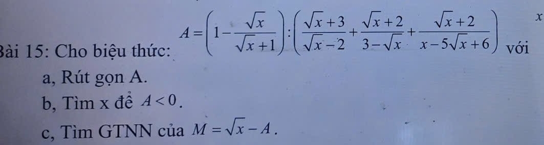 A=(1- sqrt(x)/sqrt(x)+1 ):( (sqrt(x)+3)/sqrt(x)-2 + (sqrt(x)+2)/3-sqrt(x) + (sqrt(x)+2)/x-5sqrt(x)+6 ) x
Bài 15: Cho biệu thức: với
a, Rút gọn A.
b, Tìm x đề A<0</tex>. 
c, Tìm GTNN của M=sqrt(x)-A.