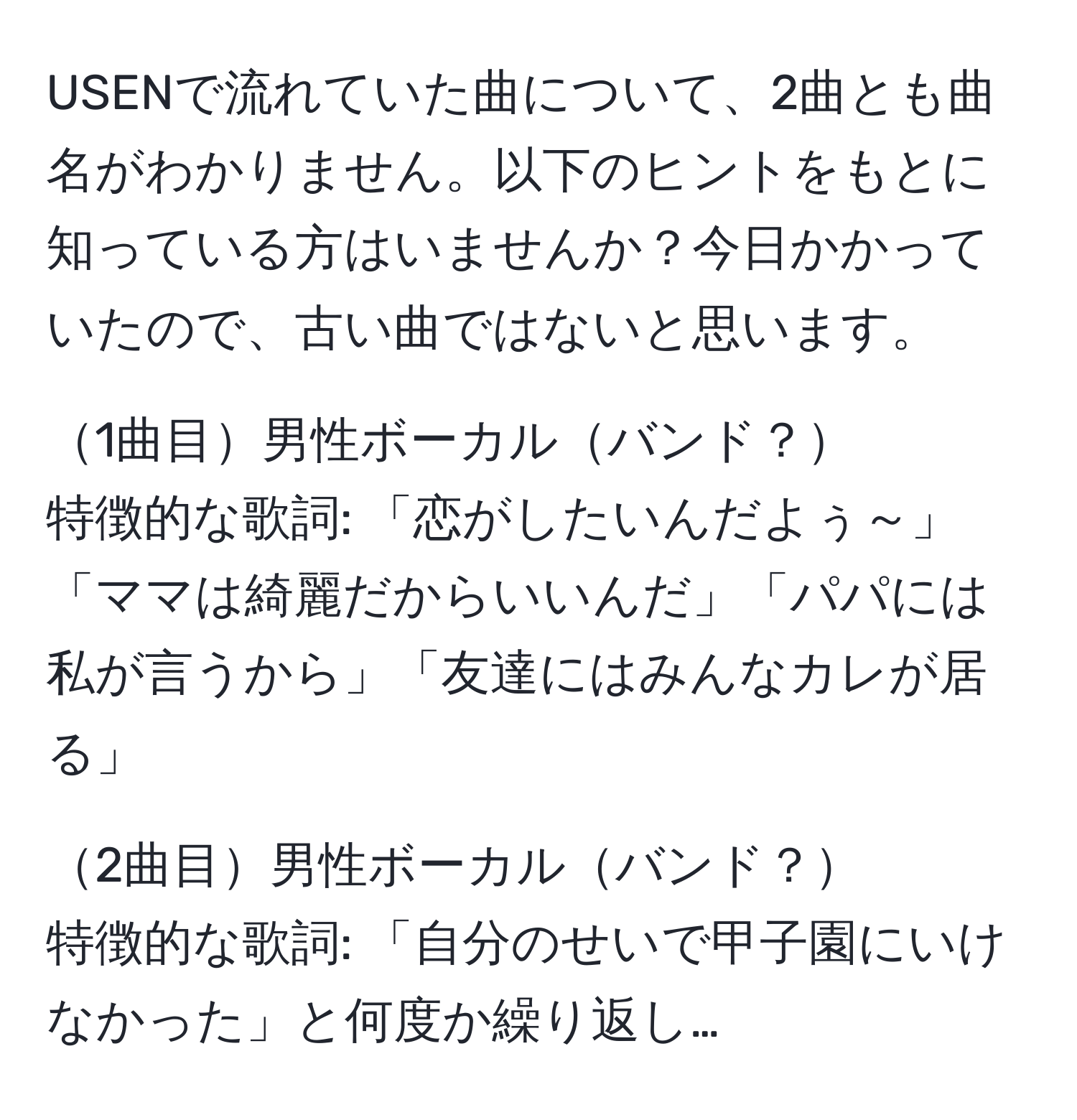 USENで流れていた曲について、2曲とも曲名がわかりません。以下のヒントをもとに知っている方はいませんか？今日かかっていたので、古い曲ではないと思います。

1曲目男性ボーカルバンド？  
特徴的な歌詞: 「恋がしたいんだよぅ～」「ママは綺麗だからいいんだ」「パパには私が言うから」「友達にはみんなカレが居る」  
 
2曲目男性ボーカルバンド？  
特徴的な歌詞: 「自分のせいで甲子園にいけなかった」と何度か繰り返し…