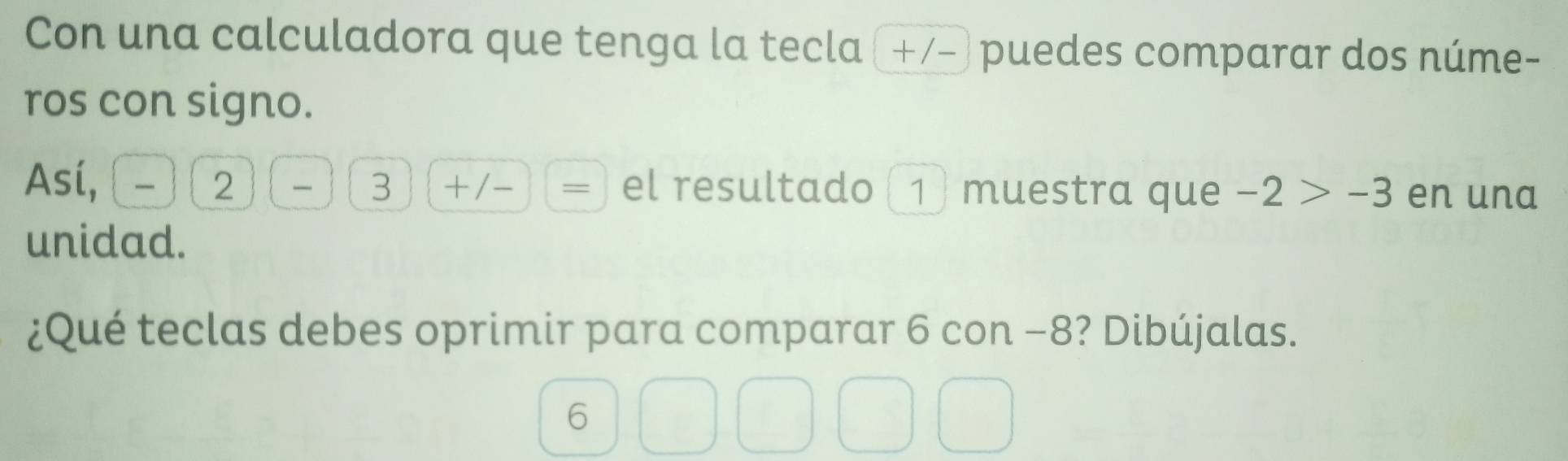 Con una calculadora que tenga la tecla (+/-) puedes comparar dos núme- 
ros con signo. 
Así, ^circ  
2 (_  3 □ -overline = el resultado (1) muestra que -2>-3 en una 
unidad. 
¿Qué teclas debes oprimir para comparar 6 con −8? Dibújalas. 
6