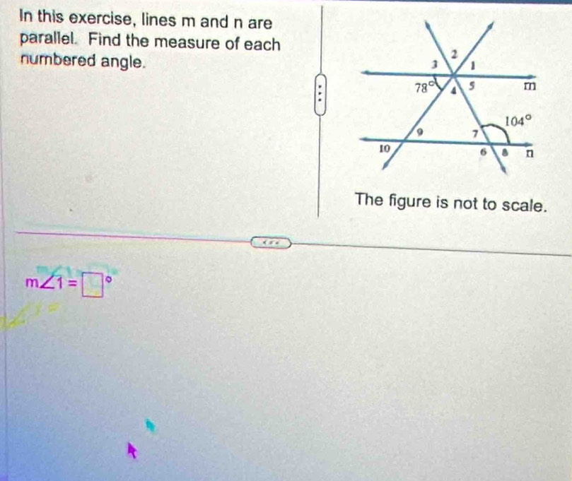 In this exercise, lines m and n are
parallel. Find the measure of each
numbered angle.
The figure is not to scale.
m∠ 1=□°