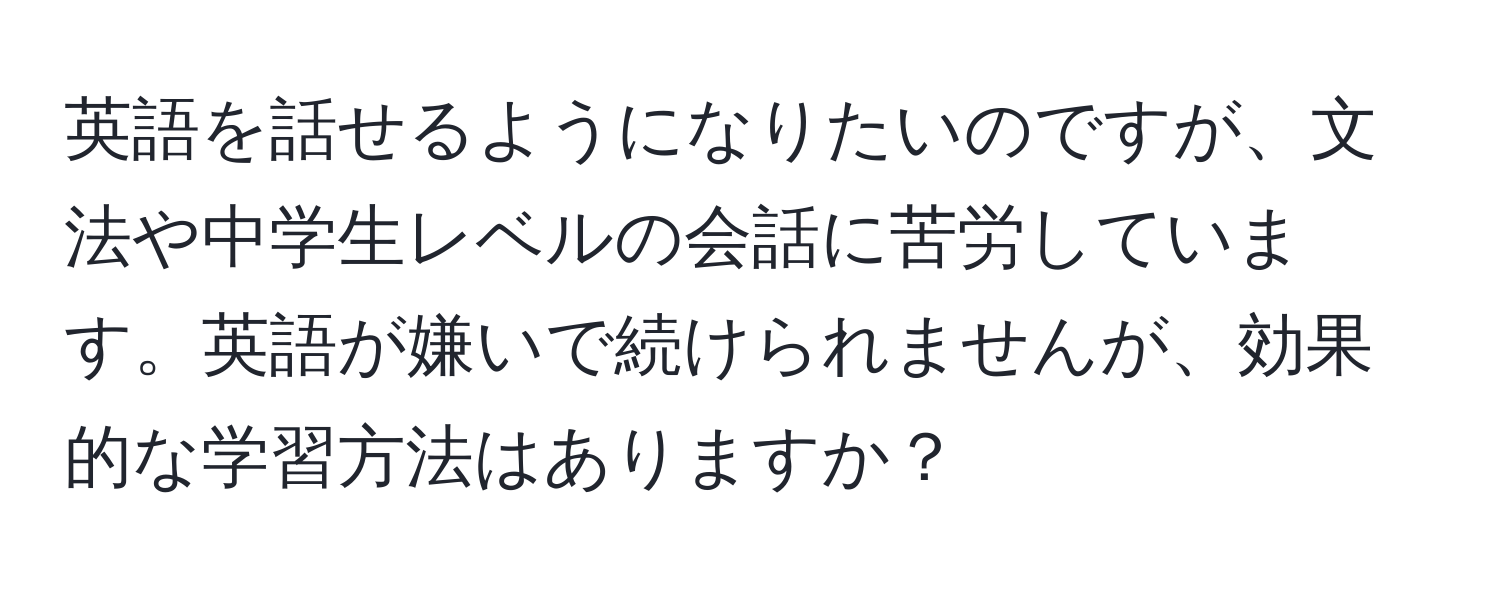 英語を話せるようになりたいのですが、文法や中学生レベルの会話に苦労しています。英語が嫌いで続けられませんが、効果的な学習方法はありますか？