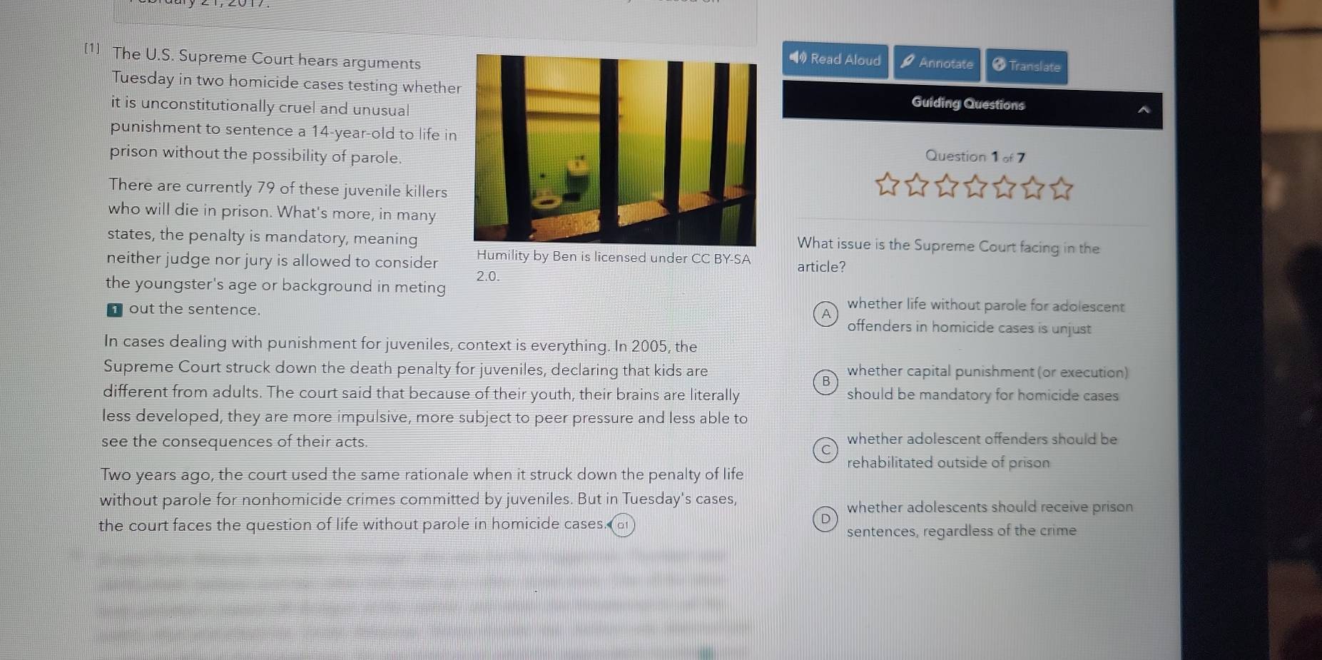 [1] The U.S. Supreme Court hears arguments
• Read Aloud t= 7 Annotate # Translate
Tuesday in two homicide cases testing whetheGuiding Questions
it is unconstitutionally cruel and unusua
punishment to sentence a 14-year-old to life in
prison without the possibility of parole.Question 1of7 
There are currently 79 of these juvenile killers
who will die in prison. What's more, in many
states, the penalty is mandatory, meaningWhat issue is the Supreme Court facing in the
neither judge nor jury is allowed to consider Humility by Ben is licensed under CC BY-SA article?
2.0.
the youngster's age or background in meting
whether life without parole for adolescent
A
out the sentence. offenders in homicide cases is unjust
In cases dealing with punishment for juveniles, context is everything. In 2005, the
Supreme Court struck down the death penalty for juveniles, declaring that kids are whether capital punishment (or execution)
different from adults. The court said that because of their youth, their brains are literally should be mandatory for homicide cases
less developed, they are more impulsive, more subject to peer pressure and less able to
see the consequences of their acts. whether adolescent offenders should be
rehabilitated outside of prison
Two years ago, the court used the same rationale when it struck down the penalty of life
without parole for nonhomicide crimes committed by juveniles. But in Tuesday's cases, whether adolescents should receive prison
the court faces the question of life without parole in homicide cases. a
sentences, regardless of the crime