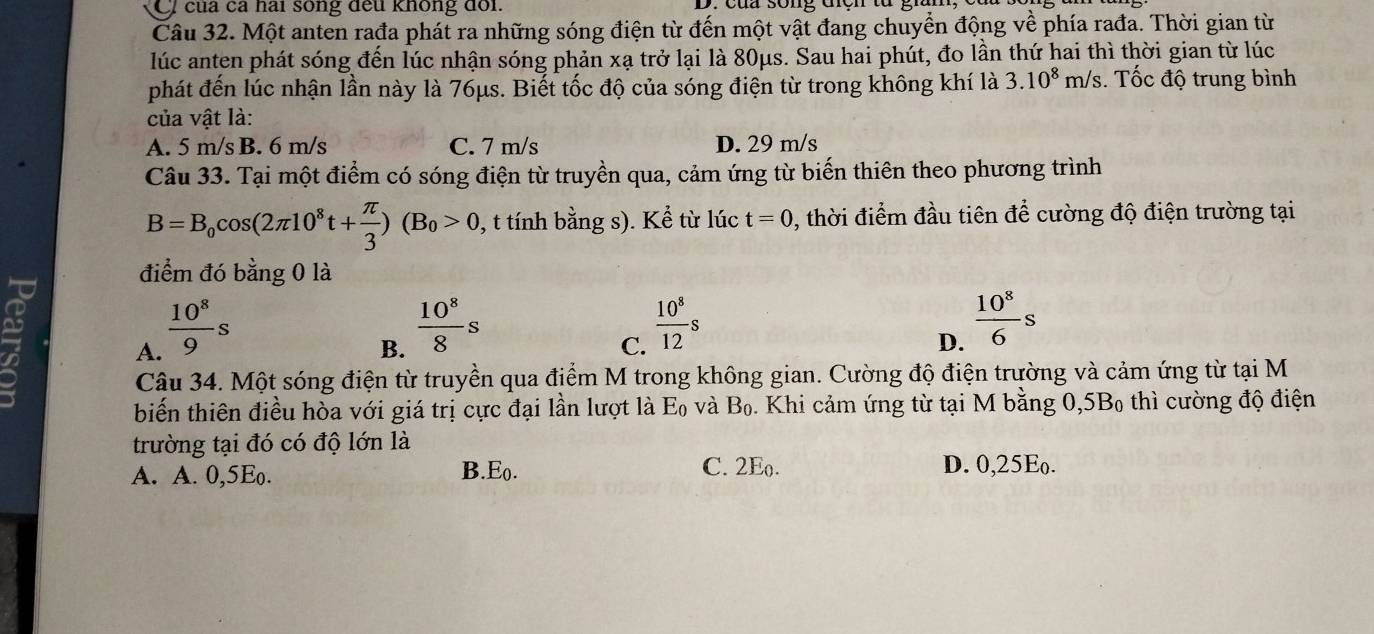 của ca hai sông đếu không đổi.
Câu 32. Một anten rađa phát ra những sóng điện từ đến một vật đang chuyển động về phía rađa. Thời gian từ
lúc anten phát sóng đến lúc nhận sóng phản xạ trở lại là 80μs. Sau hai phút, đo lần thứ hai thì thời gian từ lúc
phát đến lúc nhận lần này là 76μs. Biết tốc độ của sóng điện từ trong không khí là 3.10^8m/s 3. Tốc độ trung bình
của vật là:
A. 5 m/s B. 6 m/s C. 7 m/s D. 29 m/s
Câu 33. Tại một điểm có sóng điện từ truyền qua, cảm ứng từ biến thiên theo phương trình
B=B_0cos (2π 10^8t+ π /3 )(B_0>0 , t tính bằng s). Kể từ lúc t=0 2, thời điểm đầu tiên để cường độ điện trường tại
điểm đó bằng 0 là
A.  10^8/9 s
B.  10^8/8 s
C.  10^8/12 s
D.  10^8/6 s
Câu 34. Một sóng điện từ truyền qua điểm M trong không gian. Cường độ điện trường và cảm ứng từ tại M
biến thiên điều hòa với giá trị cực đại lần lượt là Eo và B_o 5. Khi cảm ứng từ tại M bằng ), 5B_0 thì cường độ điện
trường tại đó có độ lớn là
C. 2Eo.
A. A. 0, 5Eo. B.Eo. D. 0, 25E.