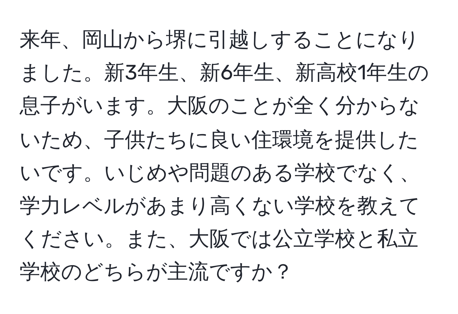 来年、岡山から堺に引越しすることになりました。新3年生、新6年生、新高校1年生の息子がいます。大阪のことが全く分からないため、子供たちに良い住環境を提供したいです。いじめや問題のある学校でなく、学力レベルがあまり高くない学校を教えてください。また、大阪では公立学校と私立学校のどちらが主流ですか？