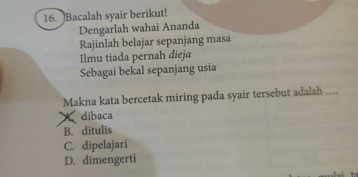 Bacalah syair berikut!
Dengarlah wahai Ananda
Rajinlah belajar sepanjang masa
Ilmu tiada pernah dieja
Sebagai bekal sepanjang usia
Makna kata bercetak miring pada syair tersebut adalah ....
X dibaca
B. ditulis
C. dipelajari
D. dimengerti