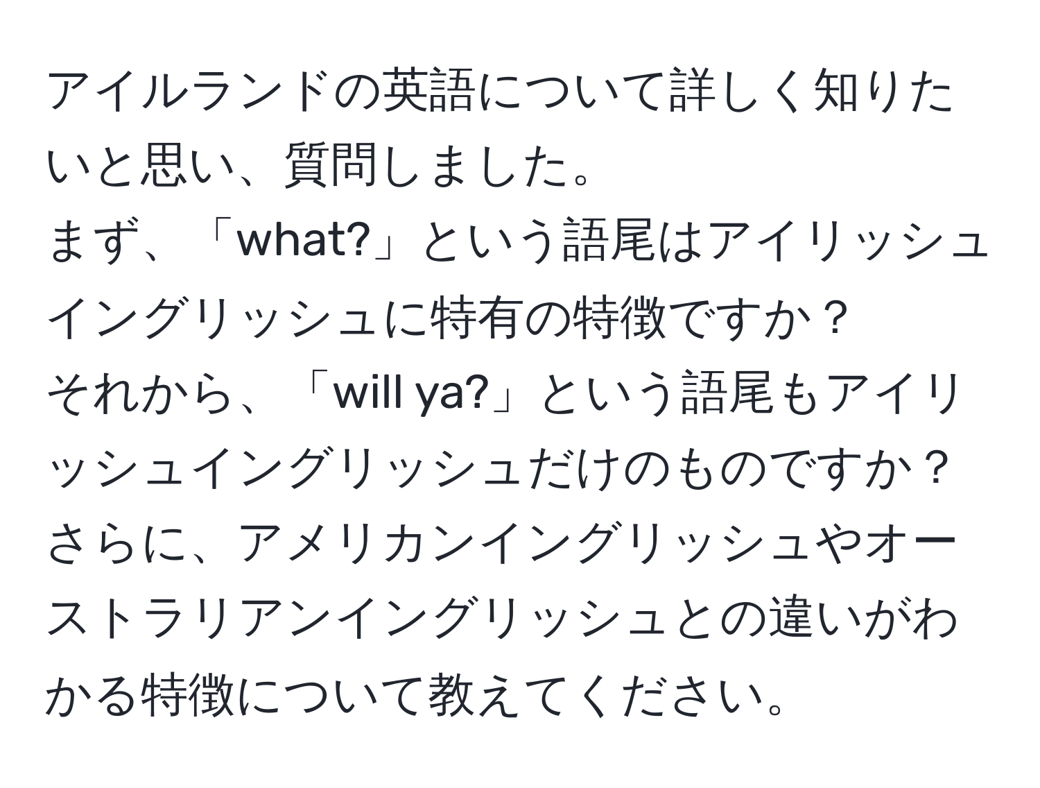 アイルランドの英語について詳しく知りたいと思い、質問しました。  
まず、「what?」という語尾はアイリッシュイングリッシュに特有の特徴ですか？  
それから、「will ya?」という語尾もアイリッシュイングリッシュだけのものですか？  
さらに、アメリカンイングリッシュやオーストラリアンイングリッシュとの違いがわかる特徴について教えてください。