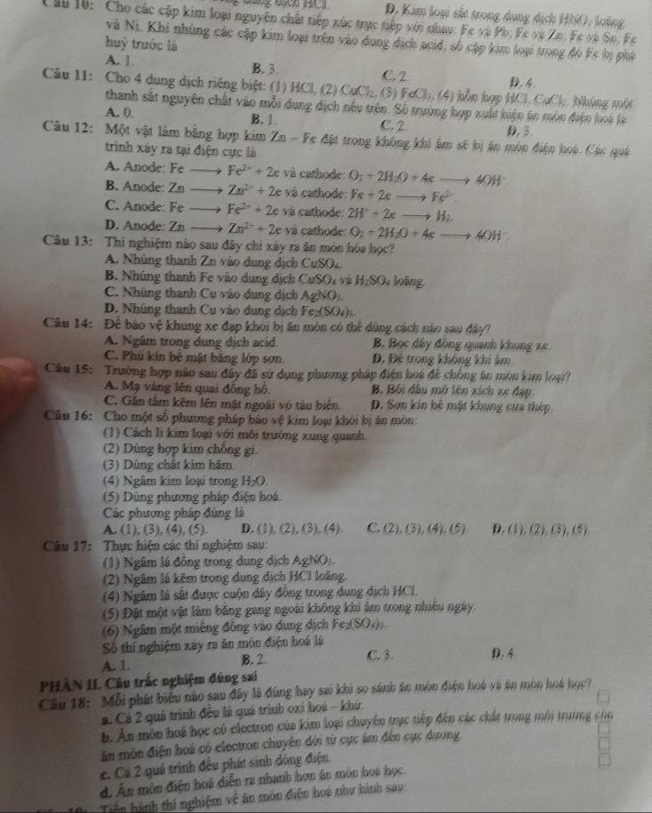 D. Kim loại sắt trong dụng dịch HNO, loàng
Cu 10:  Cho các cập kim loại nguyên chất tiếp xức trực tiếp với nhau: Fe và Pb; Fe và Zo. Fe và So, Fe
và Ni. Khi nhúng các cập kim loại trên vào dung địch acid, số cập kim loại trong đó Fc bị phá
huý trước là
A. 1. B. 3. C. 2 D. 4
Câu 11: Cho 4 dung dịch riêng biệt: (1) HCl, (2) CuCl_2 (3) FeCl_1,(4) kǒn hợp BCl,CuCl_2 Nháng một
thanh sắt nguyên chất vào mỗi dung dịch nếu trên. Số trường hợp xuất hiện án môn điện hoá là
A. 0. B. 1. C.2 D.3
Câu 12: Một vật làm bằng hợp kim Zn-F Cc đặt trong không khi âm sẽ bị ân môn điện hoi. Các quá
trình xây ra tại điện cực là
A. Anode: Fe- Fe^(2-)+2e và cathode: O_2+2H_2O+4eto 4OH^-
B. Anode: Zn Zn^(2+)+2e và cathode: Fe+2eto Fe^(2-)
C. Anode: Fe ) Fe^(2+)+2e và cathode: 2H^2+2eto H_2
D. Anode: Zn Zn^(2+)+2e v cathode: O_2+2H_2O+4eto 4OH^-
Câu 13: Thi nghiệm nào sau đây chi xây ra ăn mòn hóa học?
A. Nhúng thanh Zn vào dung địch CuSO_4.
B. Nhúng thanh Fe vào dung dịch CuSO_4 H_2SO. : oãng
C. Nhúng thanh Cu vào dung dịch AgNO_2
D. Nhúng thanh Cu vào dung dịch Fe_2(SO_4)_2
Câu 14: Để bào vệ khung xe đạp khỏi bi ăn mòn có thể dùng cách nào sau đây?
A. Ngâm trong dụng dịch acid. B. Bọc dây đồng quanh khung x6
C. Phủ kin bê mặt bằng lớp sơn Đ. Đê trong không khí âm
Câu 15:  Trường hợp não sau đây đã sử dụng phương pháp điện hoá để chống ên mòn kim loại?
A. Mạ vàng lên quai đồng hô. B Bối dầu mỡ lên xích xe đạp
C. Gân tâm kêm lên mật ngoài vô tàu biên D. Sơn kin bê mặt khung cựa thép
Câu 16: Cho một số phương pháp báo vệ kim loại khôi bị ăn môn:
(1) Cách li kim loại với môi trường xung quanh.
(2) Dùng hợp kim chống gi.
(3) Dùng chất kim hãm.
(4) Ngâm kim loại trong H_2O.
(5) Dùng phương pháp điện hoá.
Các phương pháp đúng là
A. (1), (3), (4), (5). D. (1), (2), (3), (4) C. (2),(3),(4),(5) D. (1),(2),(3),(5)
Câu 17: Thực hiện các thí nghiệm sau:
(1) Ngâm lá đồng trong dung địch AgNO
(2) Ngâm lá kẽm trong dụng địch HCl loàng.
(4) Ngâm là sắt được cuộn dây đồng trong dụng dịch HCl.
(5) Đặt một vật làm băng gang ngoài không khi âm trong nhiều ngày
(6) Ngâm một miếng đồng vào dung dịch Fe_2(SO_4)_3.
Số thí nghiệm xây ra ăn mòn điện hoá là
C. 3.
A. 1 B. 2. D. 4
PHÀN II Câu trắc nghiệm đúng sai
Câu 18: Mỗi phát biểu nào sau đây là đùng hay sai khi so sánh ăn mòn điện hoá và ăn mòn hoá học7
2. Cá 2 quá trình đều là quá trình oxi hoá - khý.
b. An môn hoà học có electron của kim loại chuyên trực tiếp đến các chất trong môi trường cin
ân mòn điện hoá có electron chuyên đới từ cục âm đến cục dương
c. Cá 2 quá trình đều phát sinh đồng điện
d. Ăn môn điện hoá diễn ra nhanh hơn án món hoá học
Tiến hành thí nghiệm về ăn môn điện hoá như hình sau: