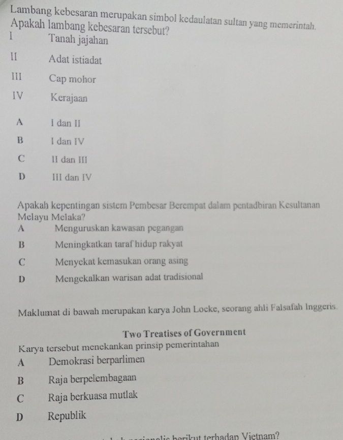 Lambang kebesaran merupakan simbol kedaulatan sultan yang memerintah.
Apakah lambang kebesaran tersebut?
I Tanah jajahan
1 Adat istiadat
11I Cap mohor
IV Kerajaan
A l dan II
B l dan IV
C 1I dan III
D III dan IV
Apakah kepentingan sistem Pembesar Berempat dalam pentadbiran Kesultanan
Melayu Melaka?
A Menguruskan kawasan pegangan
B Meningkatkan taraf hidup rakyat
C Menyekat kemasukan orang asing
D Mengekalkan warisan adat tradisional
Maklumat di bawah merupakan karya John Locke, scorang ahli Falsafah Inggeris.
Two Treatises of Government
Karya tersebut menekankan prinsip pemerintahan
A £ Demokrasi berparlimen
B Raja berpelembagaan
C Raja berkuasa mutlak
D Republik
s ba ri t terhadan V ietnam?