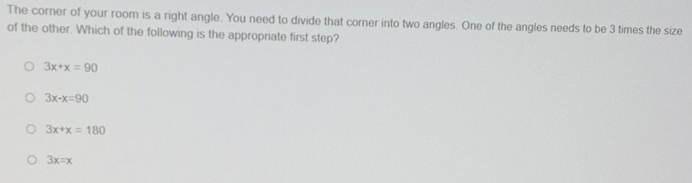 The corner of your room is a right angle. You need to divide that corner into two angles. One of the angles needs to be 3 times the size
of the other. Which of the following is the appropriate first step?
3x+x=90
3x-x=90
3x+x=180
3x=x