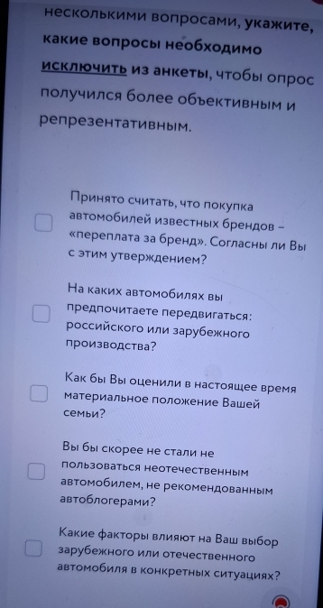 несколькими вопросами, укажите,
какие воπросы необходимо
исключить из анкеты, чтобы опрос
получился более объективным и
репрезентативным.
Приняτо считать, чτо локулка
автомобилей известных брендов -
«переплата за бренд». Согласнь ли Вы
с этим утверждением?
На каκих авτомобилях вы
предпочитаете передвигаться:
российского или зарубежного
производства?
Как бы Выоценилив настоящее время
атериальное положение Вашей
семьи?
Вы бы скорее не стали не
пользоваться неотечественным
автомобилем, не рекомендованным
автоблогерами?
Какие факторывлияют на Ваш выбор
зарубежного или отечественного
автомобиля в конкретных ситуациях?