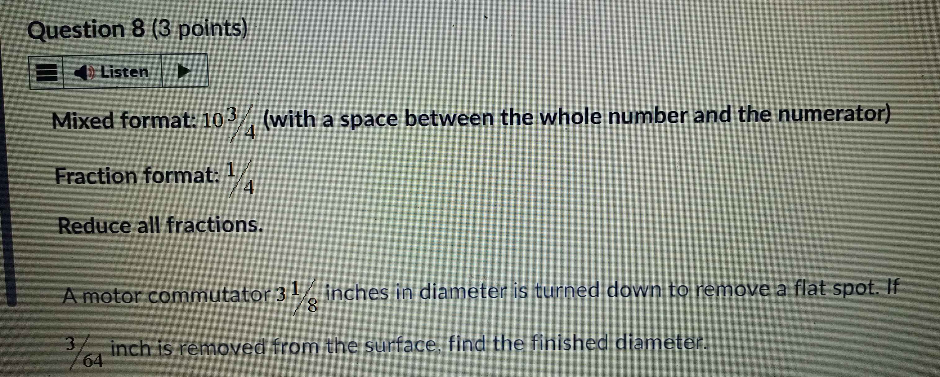 Listen 
Mixed format: 10 37 (with a space between the whole number and the numerator) 
Fraction format: ½
Reduce all fractions. 
A motor commutator 3 1/8  inches in diameter is turned down to remove a flat spot. If 
* 4 inch is removed from the surface, find the finished diameter.