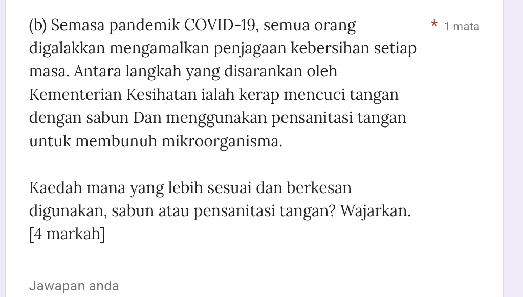 Semasa pandemik COVID-19, semua orang 1 mata 
digalakkan mengamalkan penjagaan kebersihan setiap 
masa. Antara langkah yang disarankan oleh 
Kementerian Kesihatan ialah kerap mencuci tangan 
dengan sabun Dan menggunakan pensanitasi tangan 
untuk membunuh mikroorganisma. 
Kaedah mana yang lebih sesuai dan berkesan 
digunakan, sabun atau pensanitasi tangan? Wajarkan. 
[4 markah] 
Jawapan anda