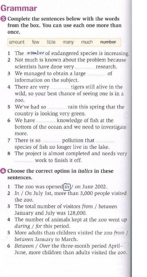 Grammar
❸ Complete the sentences below with the words
from the box. You can use each one more than
once.
amount few little many much number
1 The umber of endangered species is increasing.
2 Not much is known about the problem because
scientists have done very _research.
3 We managed to obtain a large _of
information on the subject.
4 There are very _tigers still alive in the
wild, so your best chance of seeing one is in a
zoo.
5 We've had so _rain this spring that the
country is looking very green.
6 We have_ knowledge of fish at the
bottom of the ocean and we need to investigate
more.
7 There is so _pollution that_
species of fish no longer live in the lake.
8 The project is almost completed and needs very
_work to finish it off.
4 Choose the correct option in italics in these
sentences.
1 The zoo was opened[in]/ on June 2002.
2 In / On July 1st, more than 3,000 people visited
the zoo.
3 The total number of visitors from / between
January and July was 128,000.
4 The number of animals kept at the zoo went up
during / for this period.
5 More adults than children visited the zoo from /
between January to March.
6 Between / Over the three-month period April-
June, more children than adults visited the zoo.