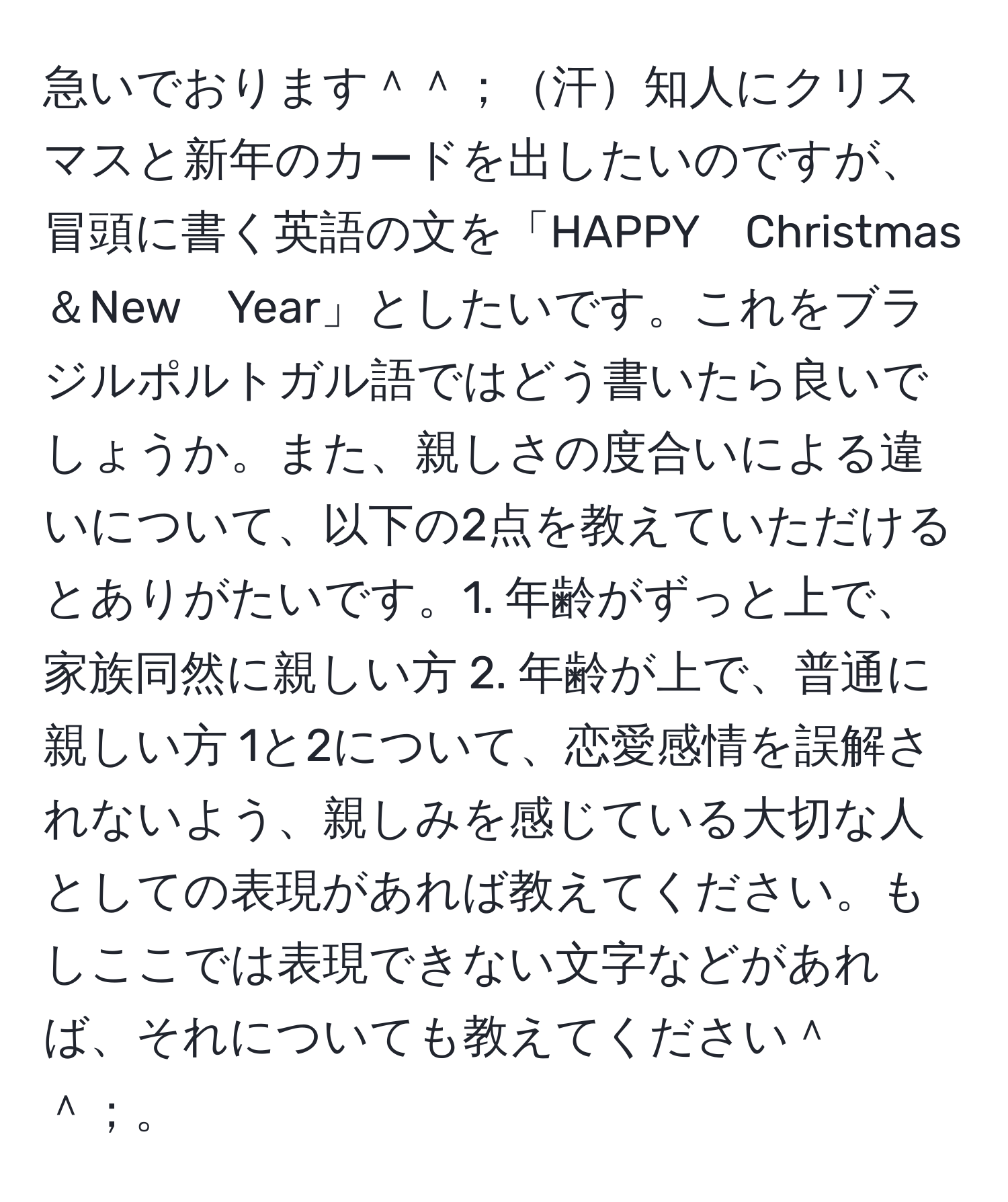 急いでおります＾＾；汗知人にクリスマスと新年のカードを出したいのですが、冒頭に書く英語の文を「HAPPY　Christmas＆New　Year」としたいです。これをブラジルポルトガル語ではどう書いたら良いでしょうか。また、親しさの度合いによる違いについて、以下の2点を教えていただけるとありがたいです。1. 年齢がずっと上で、家族同然に親しい方 2. 年齢が上で、普通に親しい方 1と2について、恋愛感情を誤解されないよう、親しみを感じている大切な人としての表現があれば教えてください。もしここでは表現できない文字などがあれば、それについても教えてください＾＾；。