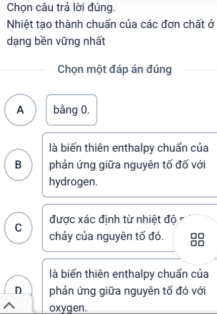 Chọn câu trả lời đúng.
Nhiệt tạo thành chuẩn của các đơn chất ở
dạng bền vững nhất
Chọn một đáp án đúng
A bằng 0.
là biến thiên enthalpy chuẩn của
B phản ứng giữa nguyên tố đố với
hydrogen.
được xác định từ nhiệt độ
C
chảy của nguyên tố đó.
là biến thiên enthalpy chuẩn của
D phản ứng giữa nguyên tố đó với
oxygen.