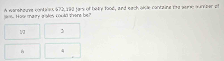 A warehouse contains 672, 190 jars of baby food, and each aisle contains the same number of
jars. How many aisles could there be?
10
3
6
4